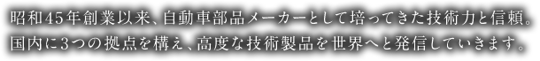 昭和45年創業以来、自動車部品メーカーとして培ってきた技術力と信頼。国内に3つの拠点を構え、高度な技術製品を世界へと発信していきます。