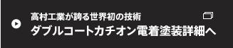 高村工業が誇る世界初の技術 ダブルコートカチオン電着塗装詳細へ