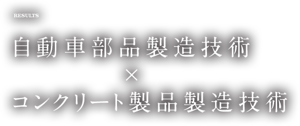 RESULTS 自動車部品製造技術×コンクリート製品製造技術